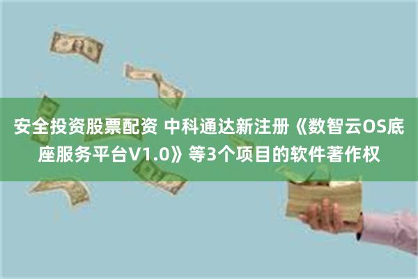 安全投资股票配资 中科通达新注册《数智云OS底座服务平台V1.0》等3个项目的软件著作权