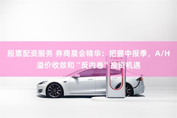 股票配资服务 券商晨会精华：把握中报季，A/H溢价收敛和“反内卷”投资机遇