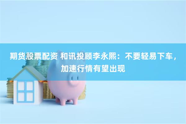 期货股票配资 和讯投顾李永熙：不要轻易下车，加速行情有望出现