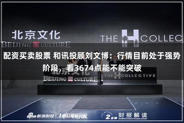 配资买卖股票 和讯投顾刘文博：行情目前处于强势阶段，看3674点能不能突破