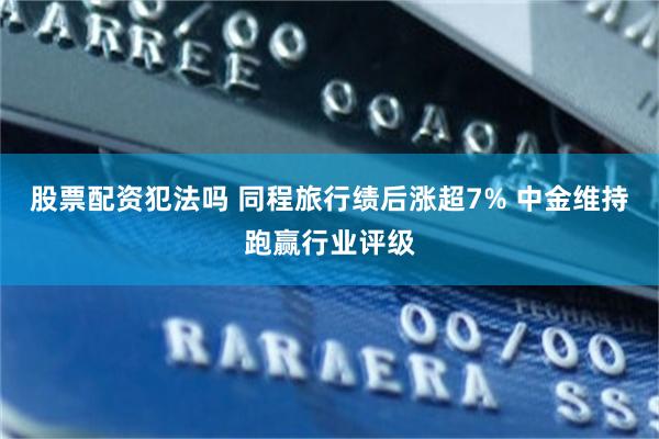股票配资犯法吗 同程旅行绩后涨超7% 中金维持跑赢行业评级