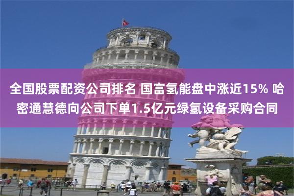 全国股票配资公司排名 国富氢能盘中涨近15% 哈密通慧德向公司下单1.5亿元绿氢设备采购合同
