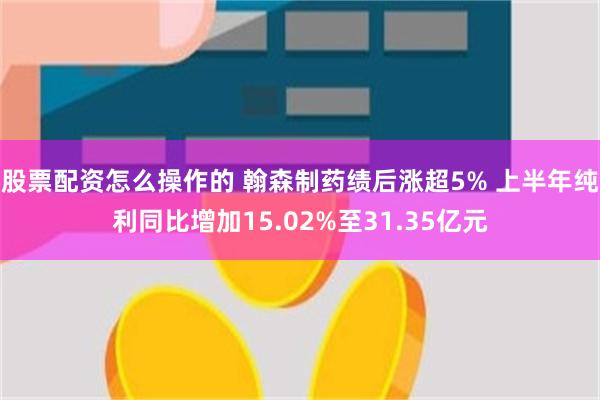 股票配资怎么操作的 翰森制药绩后涨超5% 上半年纯利同比增加15.02%至31.35亿元