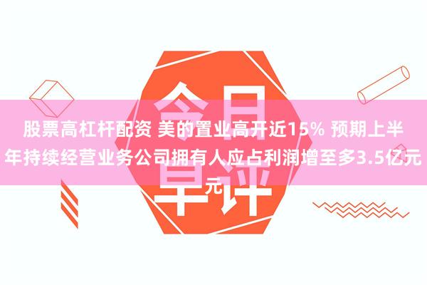 股票高杠杆配资 美的置业高开近15% 预期上半年持续经营业务公司拥有人应占利润增至多3.5亿元