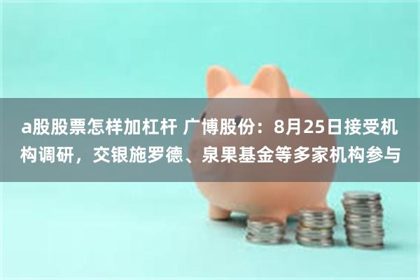 a股股票怎样加杠杆 广博股份：8月25日接受机构调研，交银施罗德、泉果基金等多家机构参与