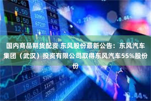 国内商品期货配资 东风股份最新公告：东风汽车集团（武汉）投资有限公司取得东风汽车55%股份