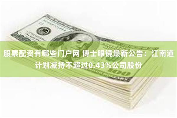 股票配资有哪些门户网 博士眼镜最新公告：江南道计划减持不超过0.43%公司股份