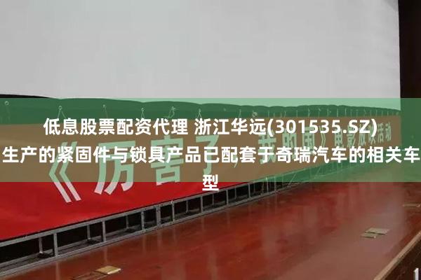 低息股票配资代理 浙江华远(301535.SZ)：生产的紧固件与锁具产品已配套于奇瑞汽车的相关车型
