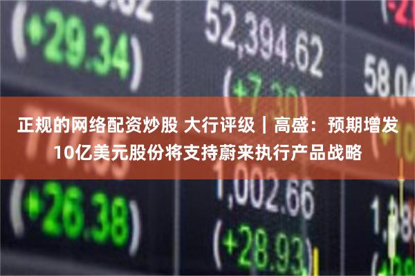 正规的网络配资炒股 大行评级｜高盛：预期增发10亿美元股份将支持蔚来执行产品战略