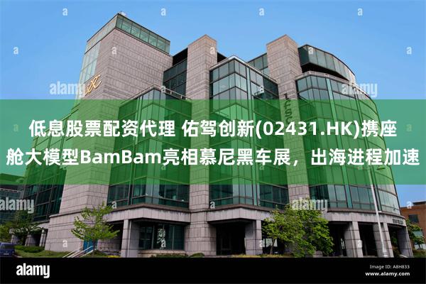 低息股票配资代理 佑驾创新(02431.HK)携座舱大模型BamBam亮相慕尼黑车展，出海进程加速