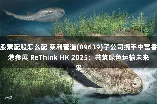 股票配股怎么配 荣利营造(09639)子公司携手中富香港参展 ReThink HK 2025：共筑绿色运输未来