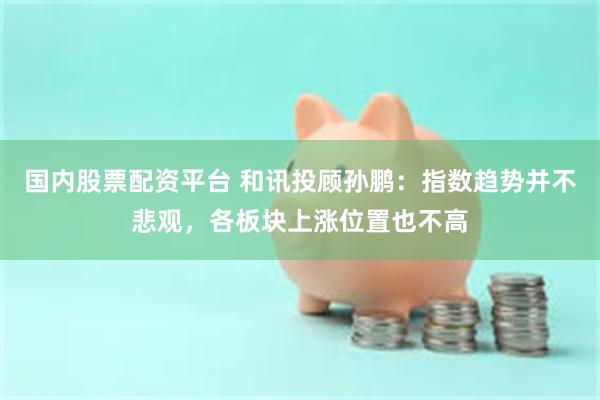 国内股票配资平台 和讯投顾孙鹏：指数趋势并不悲观，各板块上涨位置也不高