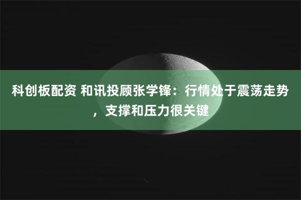 科创板配资 和讯投顾张学锋:行情处于震荡走势,支撑和压力很关键