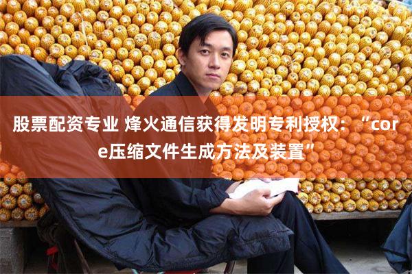 股票配资专业 烽火通信获得发明专利授权：“core压缩文件生成方法及装置”