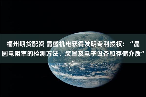 福州期货配资 晶盛机电获得发明专利授权:“晶圆电阻率的检测方法、装置及电子设备和存储介质”