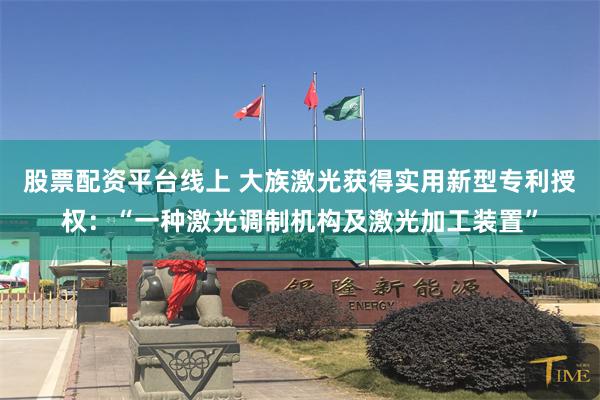 股票配资平台线上 大族激光获得实用新型专利授权:“一种激光调制机构及激光加工装置”