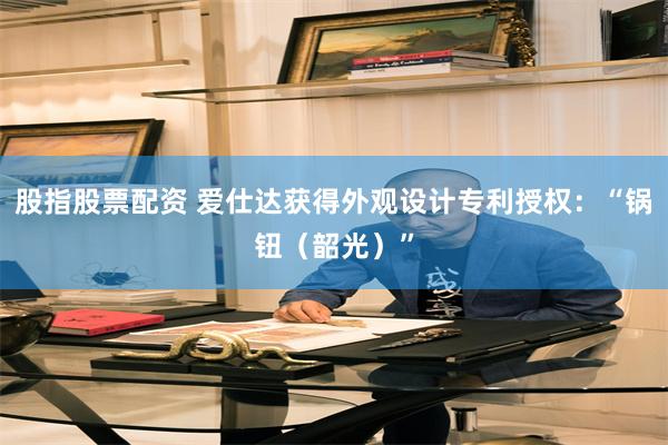 股指股票配资 爱仕达获得外观设计专利授权：“锅钮（韶光）”