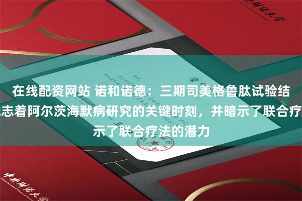 在线配资网站 诺和诺德：三期司美格鲁肽试验结果公布标志着阿尔茨海默病研究的关键时刻，并暗示了联合疗法的潜力