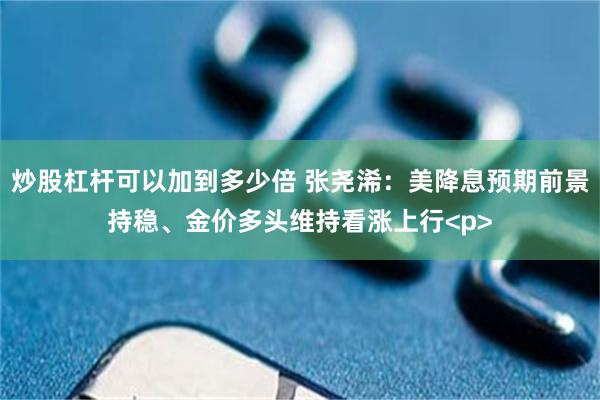 炒股杠杆可以加到多少倍 张尧浠：美降息预期前景持稳、金价多头维持看涨上行<p>