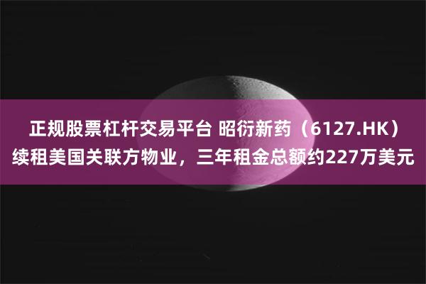 正规股票杠杆交易平台 昭衍新药（6127.HK）续租美国关联方物业，三年租金总额约227万美元