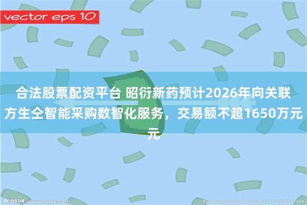 合法股票配资平台 昭衍新药预计2026年向关联方生仝智能采购数智化服务，交易额不超1650万元