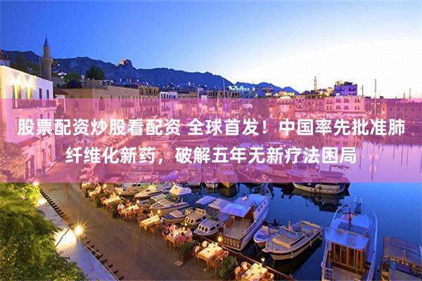 股票配资炒股看配资 全球首发！中国率先批准肺纤维化新药，破解五年无新疗法困局