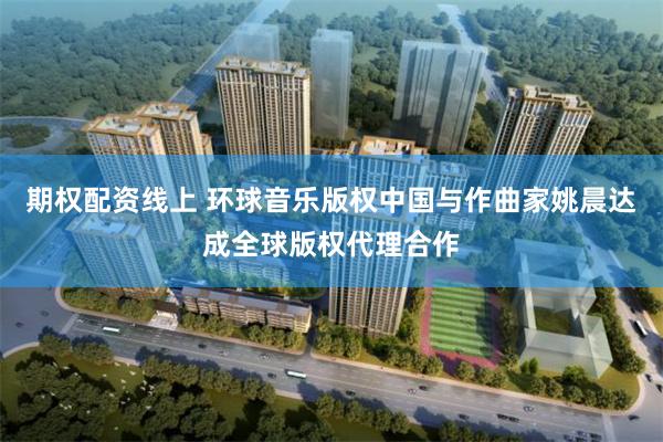 期权配资线上 环球音乐版权中国与作曲家姚晨达成全球版权代理合作