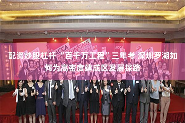 配资炒股杠杆 “百千万工程”三年考 深圳罗湖如何为高密度建成区发展探路