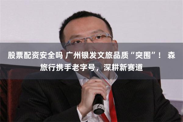 股票配资安全吗 广州银发文旅品质“突围”！ 森旅行携手老字号，深耕新赛道