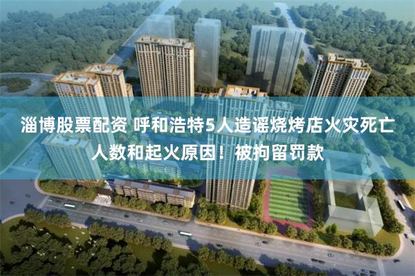 淄博股票配资 呼和浩特5人造谣烧烤店火灾死亡人数和起火原因！被拘留罚款