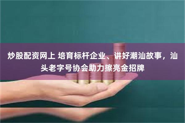 炒股配资网上 培育标杆企业、讲好潮汕故事，汕头老字号协会助力擦亮金招牌
