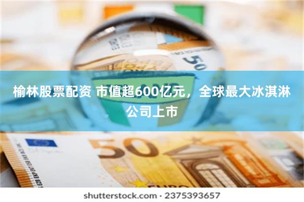 榆林股票配资 市值超600亿元，全球最大冰淇淋公司上市