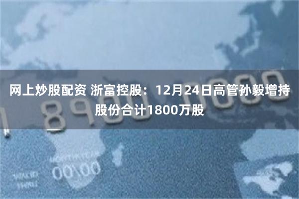 网上炒股配资 浙富控股:12月24日高管孙毅增持股份合计1800万股