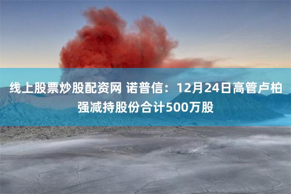 线上股票炒股配资网 诺普信：12月24日高管卢柏强减持股份合计500万股