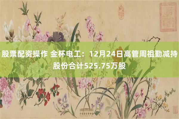 股票配资操作 金杯电工：12月24日高管周祖勤减持股份合计525.75万股