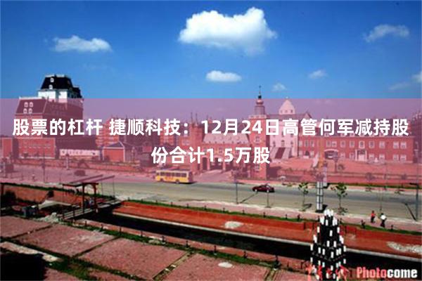 股票的杠杆 捷顺科技:12月24日高管何军减持股份合计1.5万股