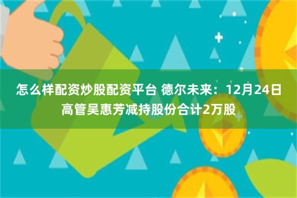怎么样配资炒股配资平台 德尔未来：12月24日高管吴惠芳减持股份合计2万股