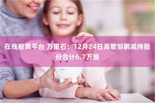 在线股票平台 万里石：12月24日高管邹鹏减持股份合计6.7万股