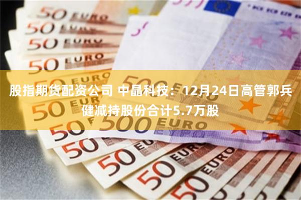 股指期货配资公司 中晶科技：12月24日高管郭兵健减持股份合计5.7万股