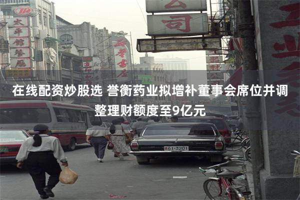 在线配资炒股选 誉衡药业拟增补董事会席位并调整理财额度至9亿元