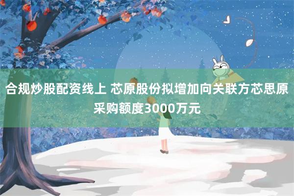 合规炒股配资线上 芯原股份拟增加向关联方芯思原采购额度3000万元