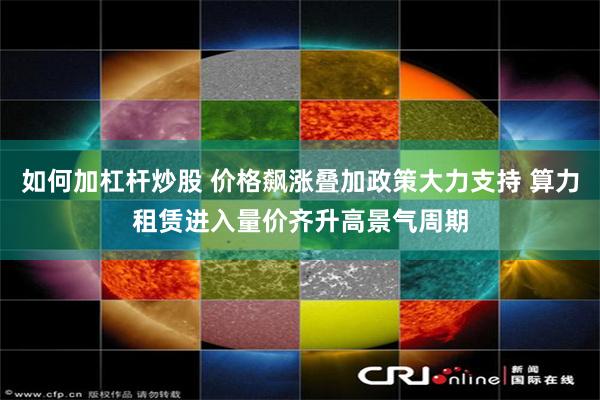 如何加杠杆炒股 价格飙涨叠加政策大力支持 算力租赁进入量价齐升高景气周期