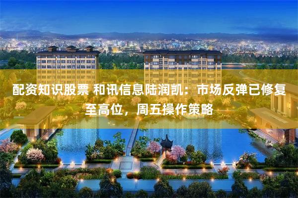 配资知识股票 和讯信息陆润凯：市场反弹已修复至高位，周五操作策略