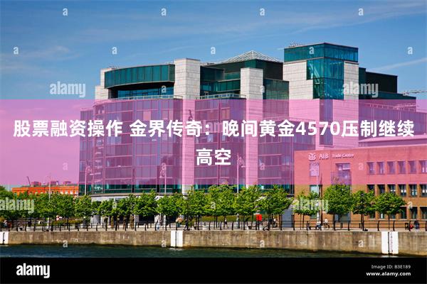 股票融资操作 金界传奇:晚间黄金4570压制继续高空