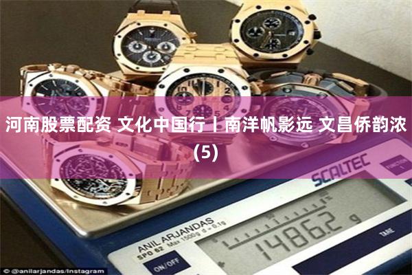 河南股票配资 文化中国行丨南洋帆影远 文昌侨韵浓(5)