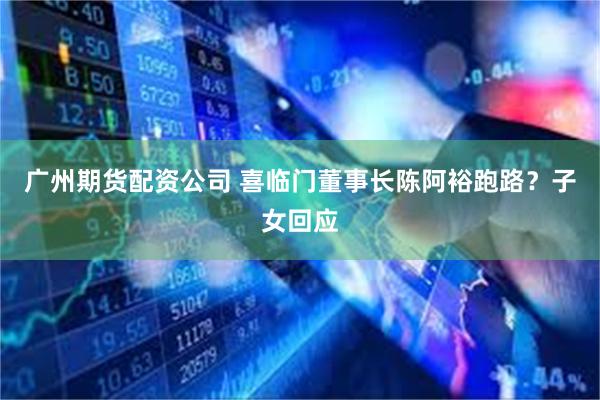 广州期货配资公司 喜临门董事长陈阿裕跑路?子女回应