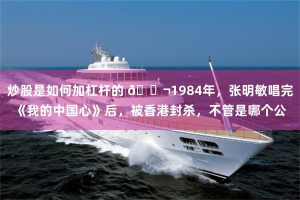 炒股是如何加杠杆的 🌬1984年，张明敏唱完《我的中国心》后，被香港封杀，不管是哪个公
