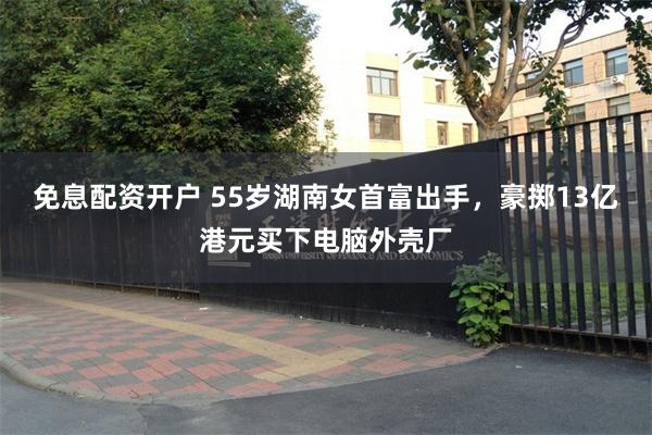 免息配资开户 55岁湖南女首富出手,豪掷13亿港元买下电脑外壳厂