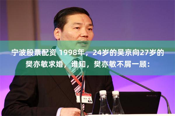 宁波股票配资 1998年，24岁的吴京向27岁的樊亦敏求婚，谁知，樊亦敏不屑一顾：