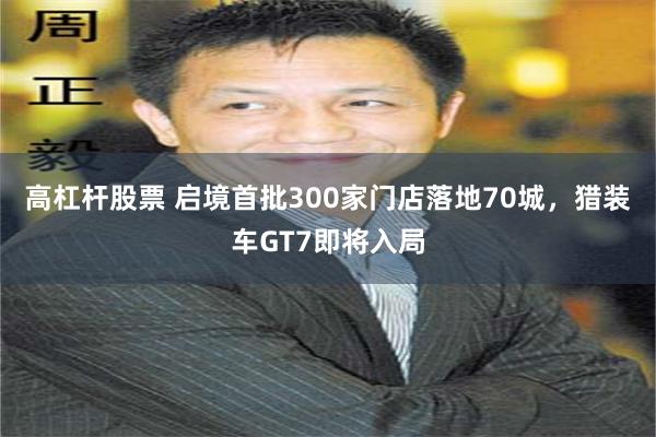 高杠杆股票 启境首批300家门店落地70城，猎装车GT7即将入局